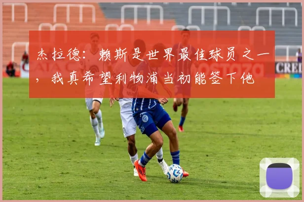 杰拉德：赖斯是世界最佳球员之一，我真希望利物浦当初能签下他